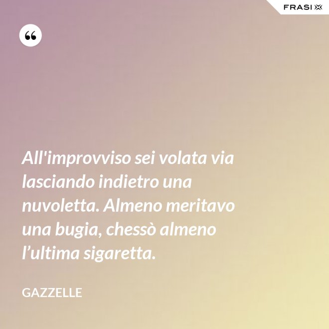 All'improvviso sei volata via lasciando indietro una nuvoletta. Almeno meritavo una bugia, chessò almeno l’ultima sigaretta. - Gazzelle