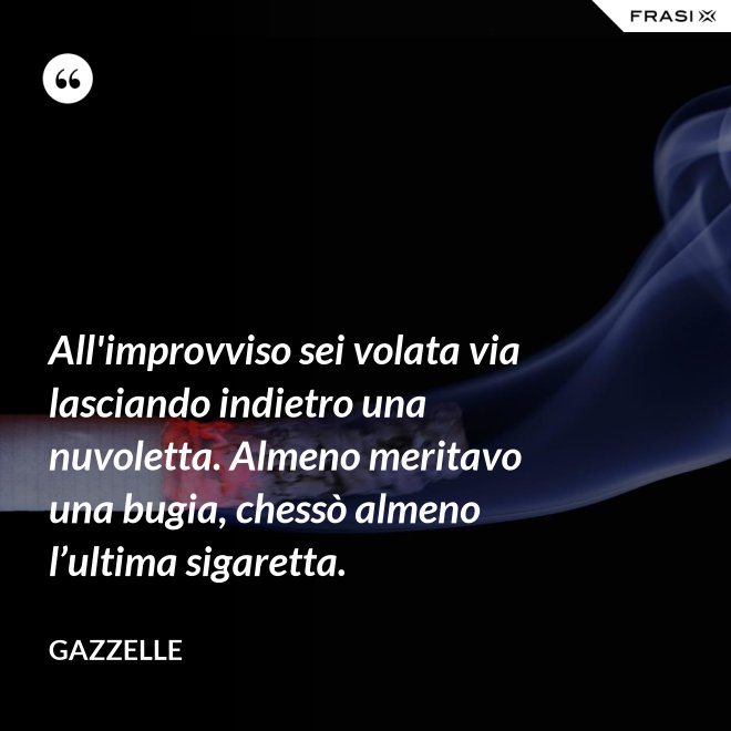 All'improvviso sei volata via lasciando indietro una nuvoletta. Almeno meritavo una bugia, chessò almeno l’ultima sigaretta. - Gazzelle
