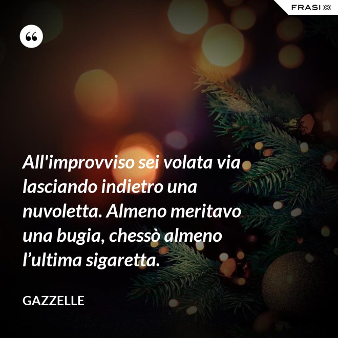 All'improvviso sei volata via lasciando indietro una nuvoletta. Almeno meritavo una bugia, chessò almeno l’ultima sigaretta. - Gazzelle