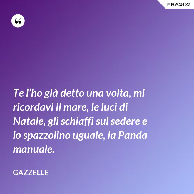 Te l’ho già detto una volta, mi ricordavi il mare, le luci di Natale, gli schiaffi sul sedere e lo spazzolino uguale, la Panda manuale. - Gazzelle