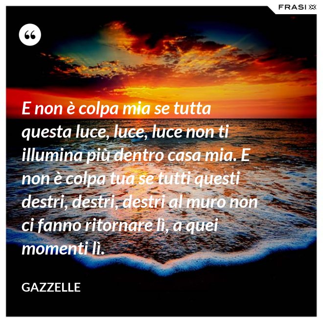 E non è colpa mia se tutta questa luce, luce, luce non ti illumina più dentro casa mia. E non è colpa tua se tutti questi destri, destri, destri al muro non ci fanno ritornare lì, a quei momenti lì. - Gazzelle