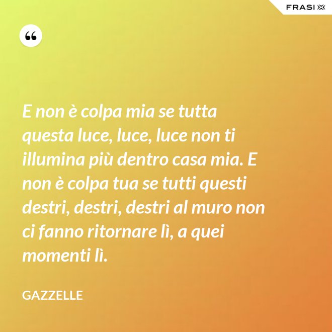 E non è colpa mia se tutta questa luce, luce, luce non ti illumina più dentro casa mia. E non è colpa tua se tutti questi destri, destri, destri al muro non ci fanno ritornare lì, a quei momenti lì. - Gazzelle