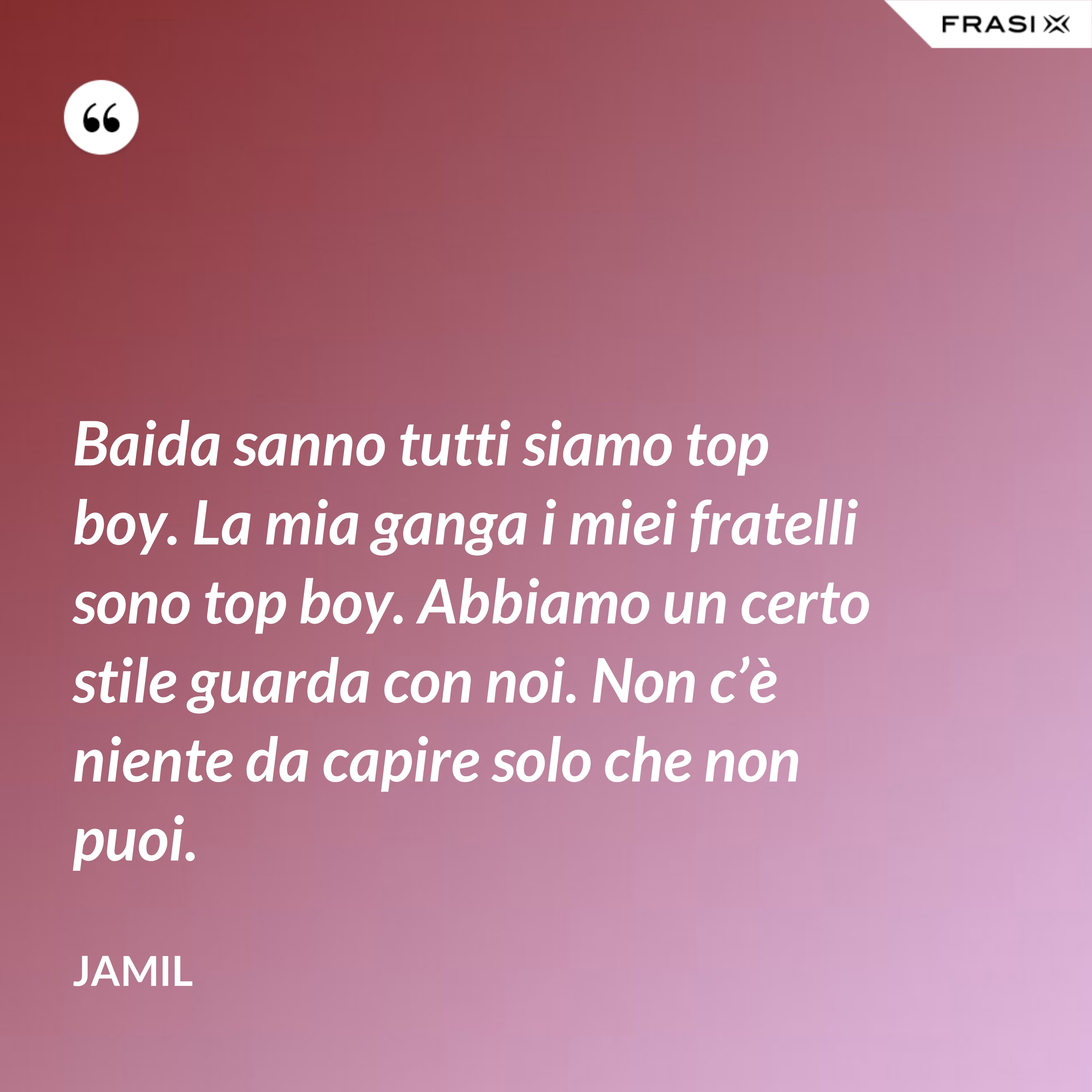 Baida sanno tutti siamo top boy. La mia ganga i miei fratelli sono top boy. Abbiamo un certo stile guarda con noi. Non c’è niente da capire solo che non puoi. - Jamil