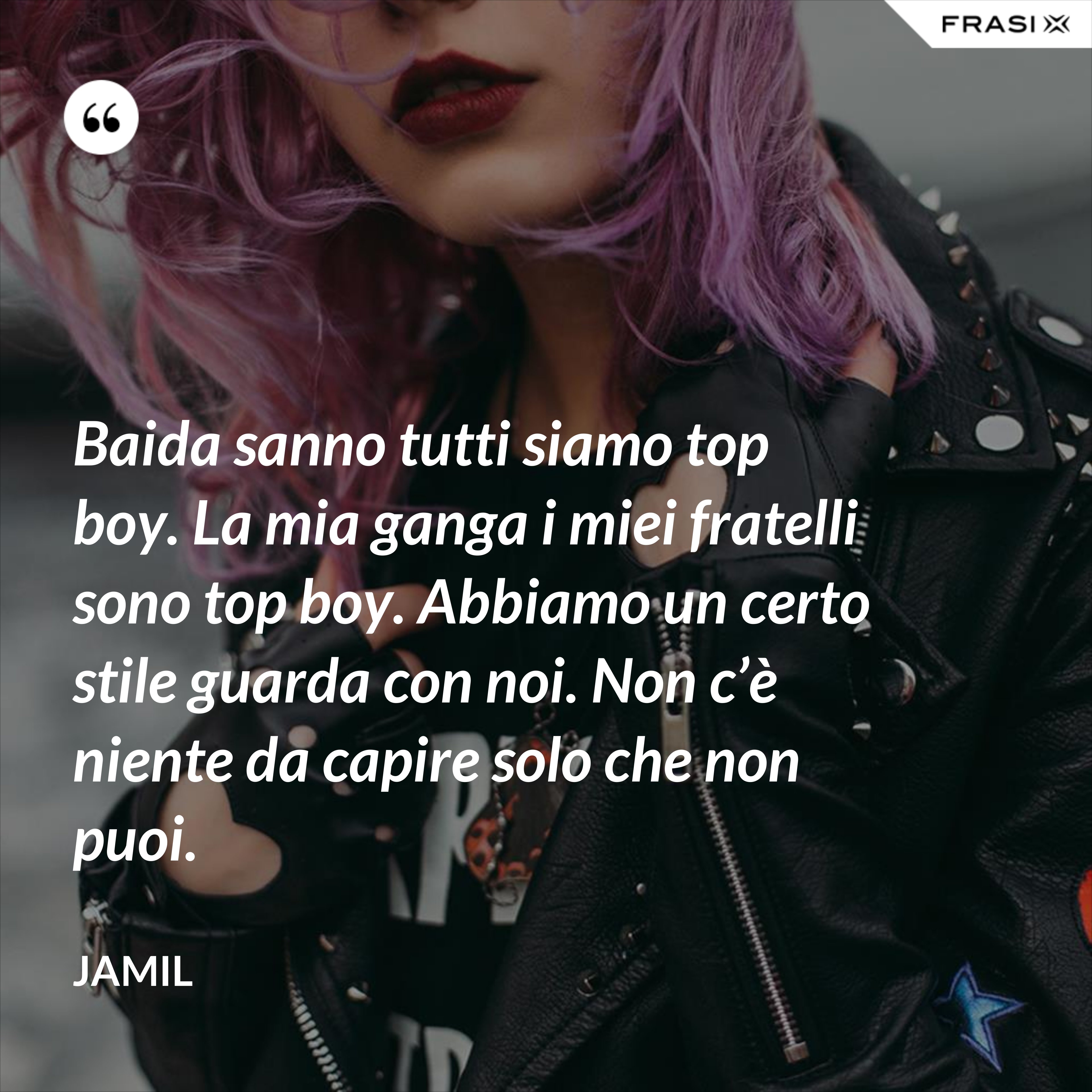 Baida sanno tutti siamo top boy. La mia ganga i miei fratelli sono top boy. Abbiamo un certo stile guarda con noi. Non c’è niente da capire solo che non puoi. - Jamil
