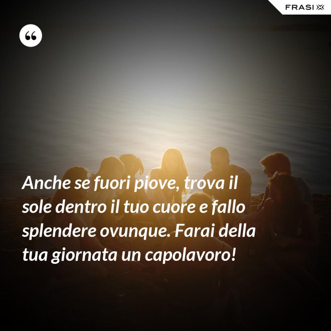 Anche se fuori piove, trova il sole dentro il tuo cuore e fallo splendere ovunque. Farai della tua giornata un capolavoro! - Anonimo