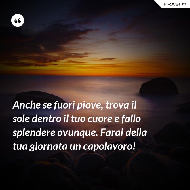 Anche se fuori piove, trova il sole dentro il tuo cuore e fallo splendere ovunque. Farai della tua giornata un capolavoro! - Anonimo