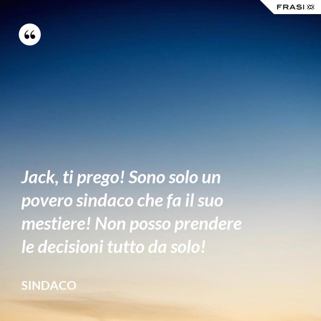 Jack, ti prego! Sono solo un povero sindaco che fa il suo mestiere! Non posso prendere le decisioni tutto da solo! - Sindaco