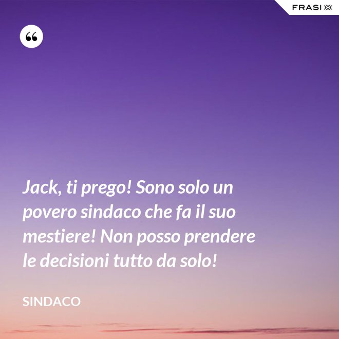 Jack, ti prego! Sono solo un povero sindaco che fa il suo mestiere! Non posso prendere le decisioni tutto da solo! - Sindaco