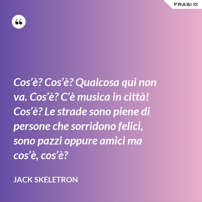 Cos’è? Cos’è? Qualcosa qui non va. Cos’è? C’è musica in città! Cos’è? Le strade sono piene di persone che sorridono felici, sono pazzi oppure amici ma cos’è, cos’è? - Jack Skeletron