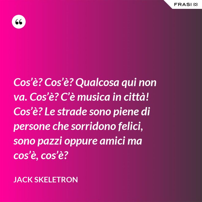 Cos’è? Cos’è? Qualcosa qui non va. Cos’è? C’è musica in città! Cos’è? Le strade sono piene di persone che sorridono felici, sono pazzi oppure amici ma cos’è, cos’è? - Jack Skeletron