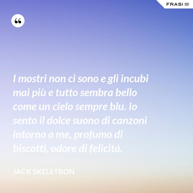 I mostri non ci sono e gli incubi mai più e tutto sembra bello come un cielo sempre blu. Io sento il dolce suono di canzoni intorno a me, profumo di biscotti, odore di felicità. - Jack Skeletron