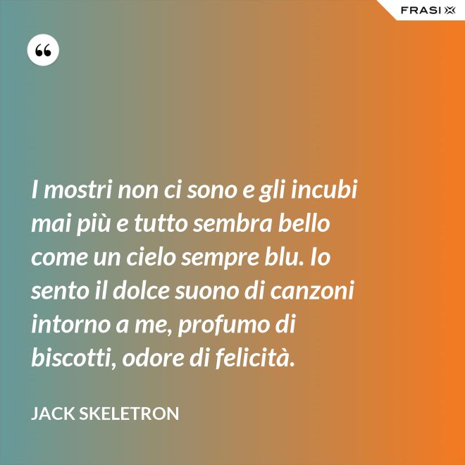 I mostri non ci sono e gli incubi mai più e tutto sembra bello come un cielo sempre blu. Io sento il dolce suono di canzoni intorno a me, profumo di biscotti, odore di felicità. - Jack Skeletron