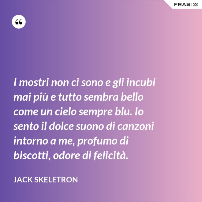 I mostri non ci sono e gli incubi mai più e tutto sembra bello come un cielo sempre blu. Io sento il dolce suono di canzoni intorno a me, profumo di biscotti, odore di felicità. - Jack Skeletron