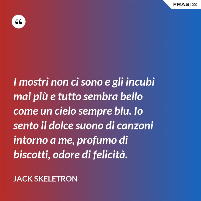 I mostri non ci sono e gli incubi mai più e tutto sembra bello come un cielo sempre blu. Io sento il dolce suono di canzoni intorno a me, profumo di biscotti, odore di felicità. - Jack Skeletron
