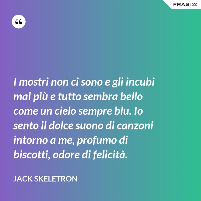 I mostri non ci sono e gli incubi mai più e tutto sembra bello come un cielo sempre blu. Io sento il dolce suono di canzoni intorno a me, profumo di biscotti, odore di felicità. - Jack Skeletron