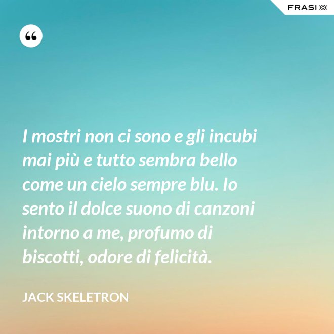 I mostri non ci sono e gli incubi mai più e tutto sembra bello come un cielo sempre blu. Io sento il dolce suono di canzoni intorno a me, profumo di biscotti, odore di felicità. - Jack Skeletron