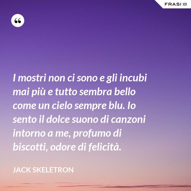 I mostri non ci sono e gli incubi mai più e tutto sembra bello come un cielo sempre blu. Io sento il dolce suono di canzoni intorno a me, profumo di biscotti, odore di felicità. - Jack Skeletron