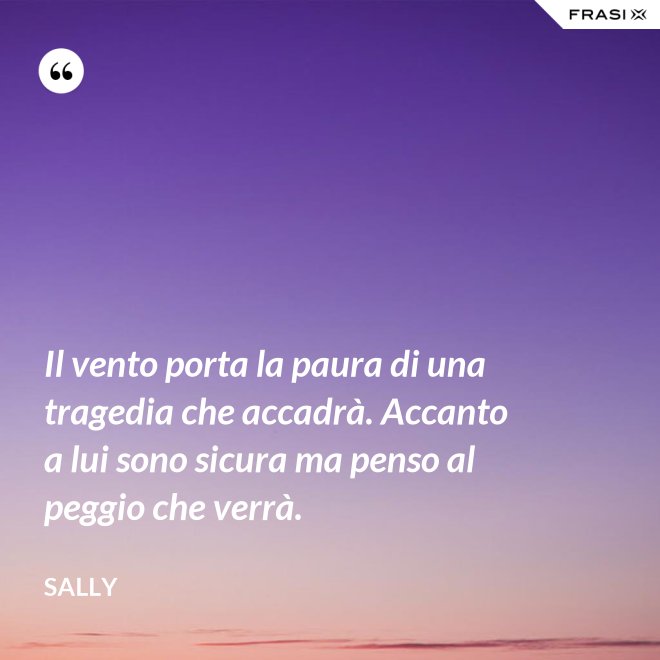 Il vento porta la paura di una tragedia che accadrà. Accanto a lui sono sicura ma penso al peggio che verrà. - Sally