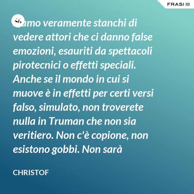 Siamo veramente stanchi di vedere attori che ci danno false emozioni, esauriti da spettacoli pirotecnici o effetti speciali. Anche se il mondo in cui si muove è in effetti per certi versi falso, simulato, non troverete nulla in Truman che non sia veritiero. Non c'è copione, non esistono gobbi. Non sarà sempre Shakespeare, ma è autentico. È la sua vita. - Christof