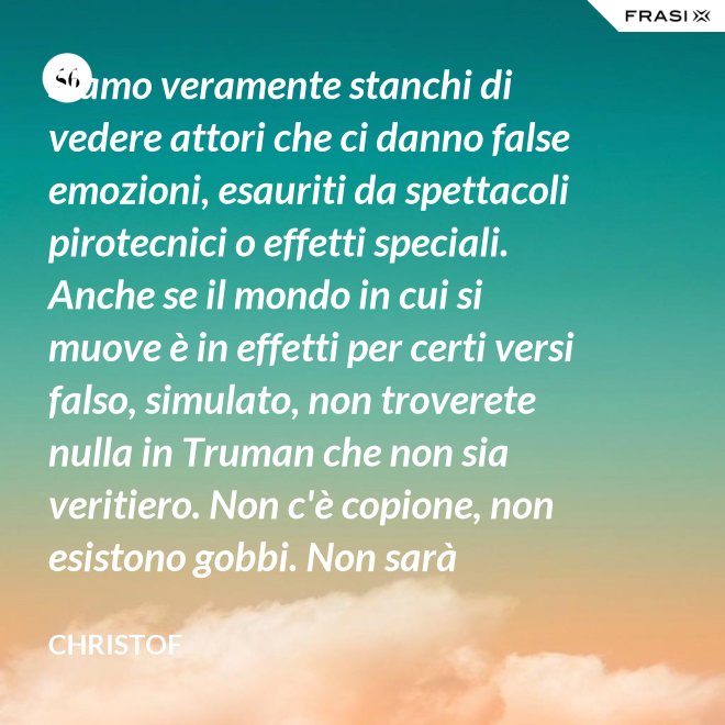 Siamo veramente stanchi di vedere attori che ci danno false emozioni, esauriti da spettacoli pirotecnici o effetti speciali. Anche se il mondo in cui si muove è in effetti per certi versi falso, simulato, non troverete nulla in Truman che non sia veritiero. Non c'è copione, non esistono gobbi. Non sarà sempre Shakespeare, ma è autentico. È la sua vita. - Christof