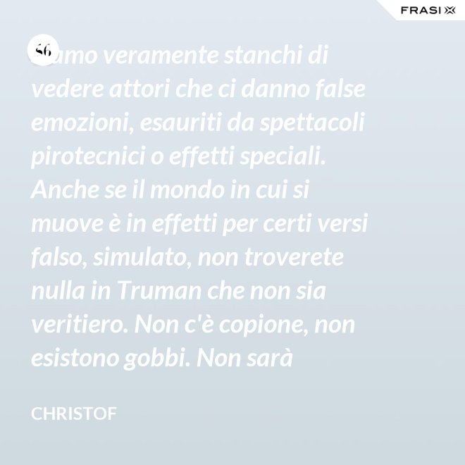 Siamo veramente stanchi di vedere attori che ci danno false emozioni, esauriti da spettacoli pirotecnici o effetti speciali. Anche se il mondo in cui si muove è in effetti per certi versi falso, simulato, non troverete nulla in Truman che non sia veritiero. Non c'è copione, non esistono gobbi. Non sarà sempre Shakespeare, ma è autentico. È la sua vita. - Christof