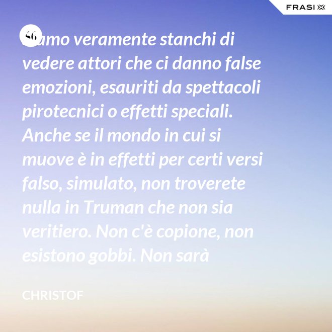 Siamo veramente stanchi di vedere attori che ci danno false emozioni, esauriti da spettacoli pirotecnici o effetti speciali. Anche se il mondo in cui si muove è in effetti per certi versi falso, simulato, non troverete nulla in Truman che non sia veritiero. Non c'è copione, non esistono gobbi. Non sarà sempre Shakespeare, ma è autentico. È la sua vita. - Christof
