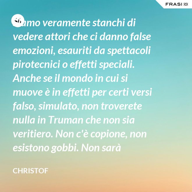 Siamo veramente stanchi di vedere attori che ci danno false emozioni, esauriti da spettacoli pirotecnici o effetti speciali. Anche se il mondo in cui si muove è in effetti per certi versi falso, simulato, non troverete nulla in Truman che non sia veritiero. Non c'è copione, non esistono gobbi. Non sarà sempre Shakespeare, ma è autentico. È la sua vita. - Christof