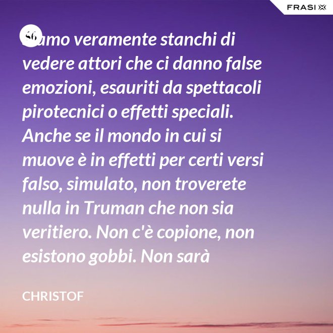 Siamo veramente stanchi di vedere attori che ci danno false emozioni, esauriti da spettacoli pirotecnici o effetti speciali. Anche se il mondo in cui si muove è in effetti per certi versi falso, simulato, non troverete nulla in Truman che non sia veritiero. Non c'è copione, non esistono gobbi. Non sarà sempre Shakespeare, ma è autentico. È la sua vita. - Christof