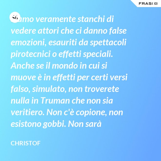Siamo veramente stanchi di vedere attori che ci danno false emozioni, esauriti da spettacoli pirotecnici o effetti speciali. Anche se il mondo in cui si muove è in effetti per certi versi falso, simulato, non troverete nulla in Truman che non sia veritiero. Non c'è copione, non esistono gobbi. Non sarà sempre Shakespeare, ma è autentico. È la sua vita. - Christof