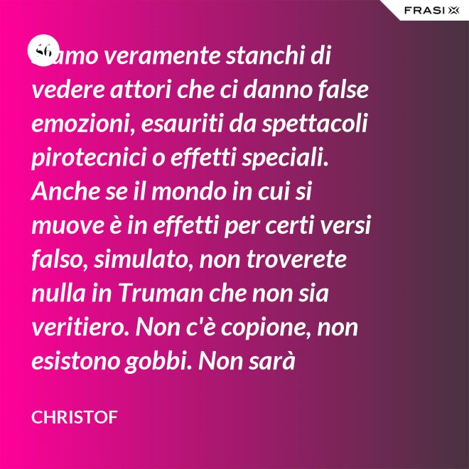 Siamo veramente stanchi di vedere attori che ci danno false emozioni, esauriti da spettacoli pirotecnici o effetti speciali. Anche se il mondo in cui si muove è in effetti per certi versi falso, simulato, non troverete nulla in Truman che non sia veritiero. Non c'è copione, non esistono gobbi. Non sarà sempre Shakespeare, ma è autentico. È la sua vita. - Christof