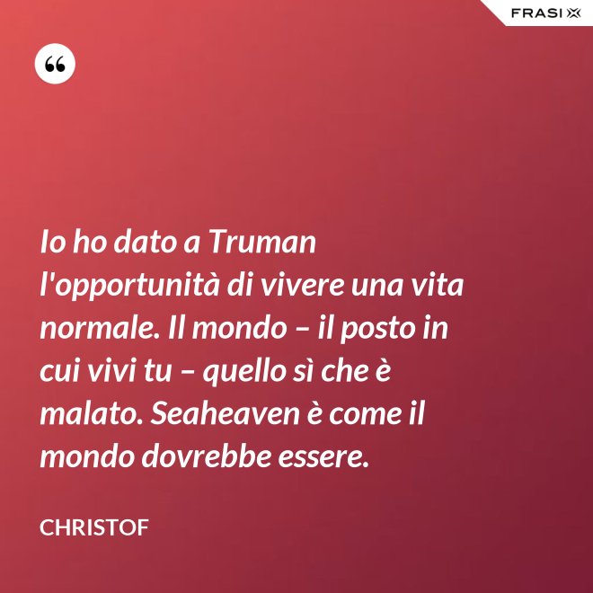 Io ho dato a Truman l'opportunità di vivere una vita normale. Il mondo – il posto in cui vivi tu – quello sì che è malato. Seaheaven è come il mondo dovrebbe essere. - Christof