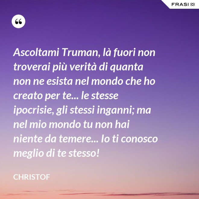 Ascoltami Truman, là fuori non troverai più verità di quanta non ne esista nel mondo che ho creato per te... le stesse ipocrisie, gli stessi inganni; ma nel mio mondo tu non hai niente da temere... Io ti conosco meglio di te stesso! - Christof