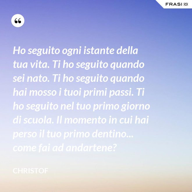 Ho seguito ogni istante della tua vita. Ti ho seguito quando sei nato. Ti ho seguito quando hai mosso i tuoi primi passi. Ti ho seguito nel tuo primo giorno di scuola. Il momento in cui hai perso il tuo primo dentino... come fai ad andartene? - Christof
