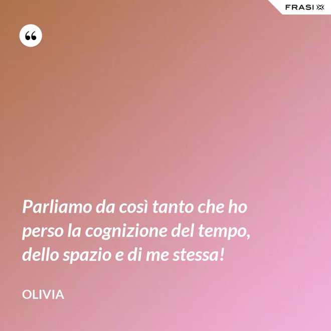 Parliamo da così tanto che ho perso la cognizione del tempo, dello spazio e di me stessa! - Olivia