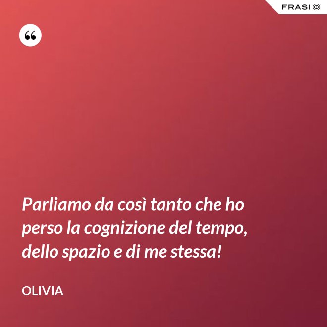 Parliamo da così tanto che ho perso la cognizione del tempo, dello spazio e di me stessa! - Olivia