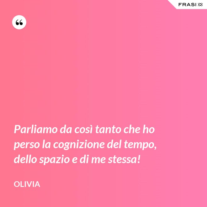Parliamo da così tanto che ho perso la cognizione del tempo, dello spazio e di me stessa! - Olivia