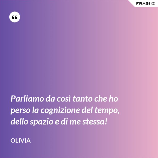 Parliamo da così tanto che ho perso la cognizione del tempo, dello spazio e di me stessa! - Olivia