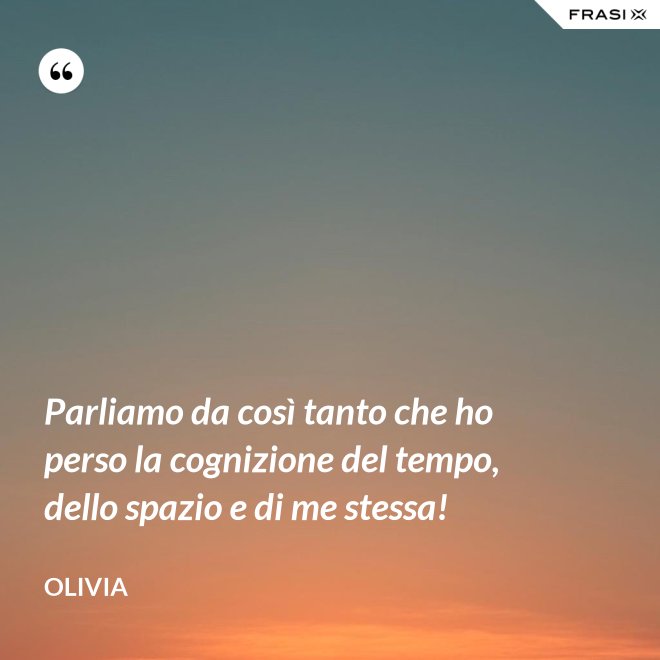 Parliamo da così tanto che ho perso la cognizione del tempo, dello spazio e di me stessa! - Olivia