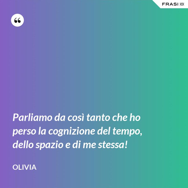 Parliamo da così tanto che ho perso la cognizione del tempo, dello spazio e di me stessa! - Olivia