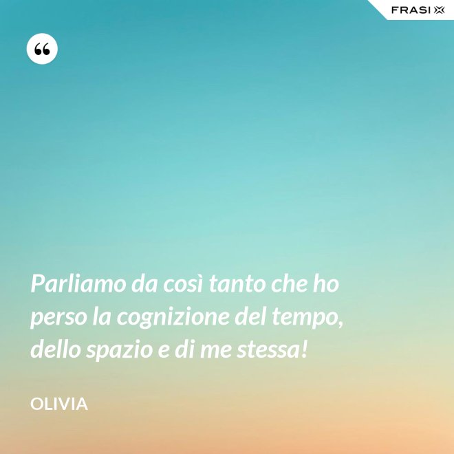 Parliamo da così tanto che ho perso la cognizione del tempo, dello spazio e di me stessa! - Olivia