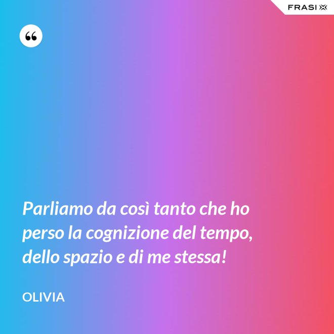 Parliamo da così tanto che ho perso la cognizione del tempo, dello spazio e di me stessa! - Olivia