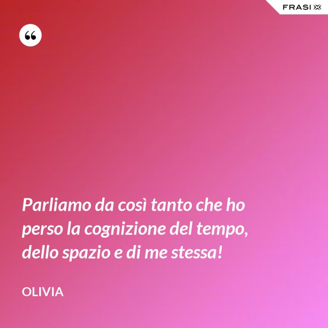 Parliamo da così tanto che ho perso la cognizione del tempo, dello spazio e di me stessa! - Olivia