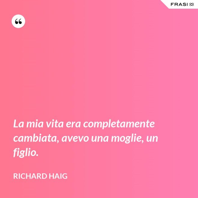 La mia vita era completamente cambiata, avevo una moglie, un figlio. - Richard Haig
