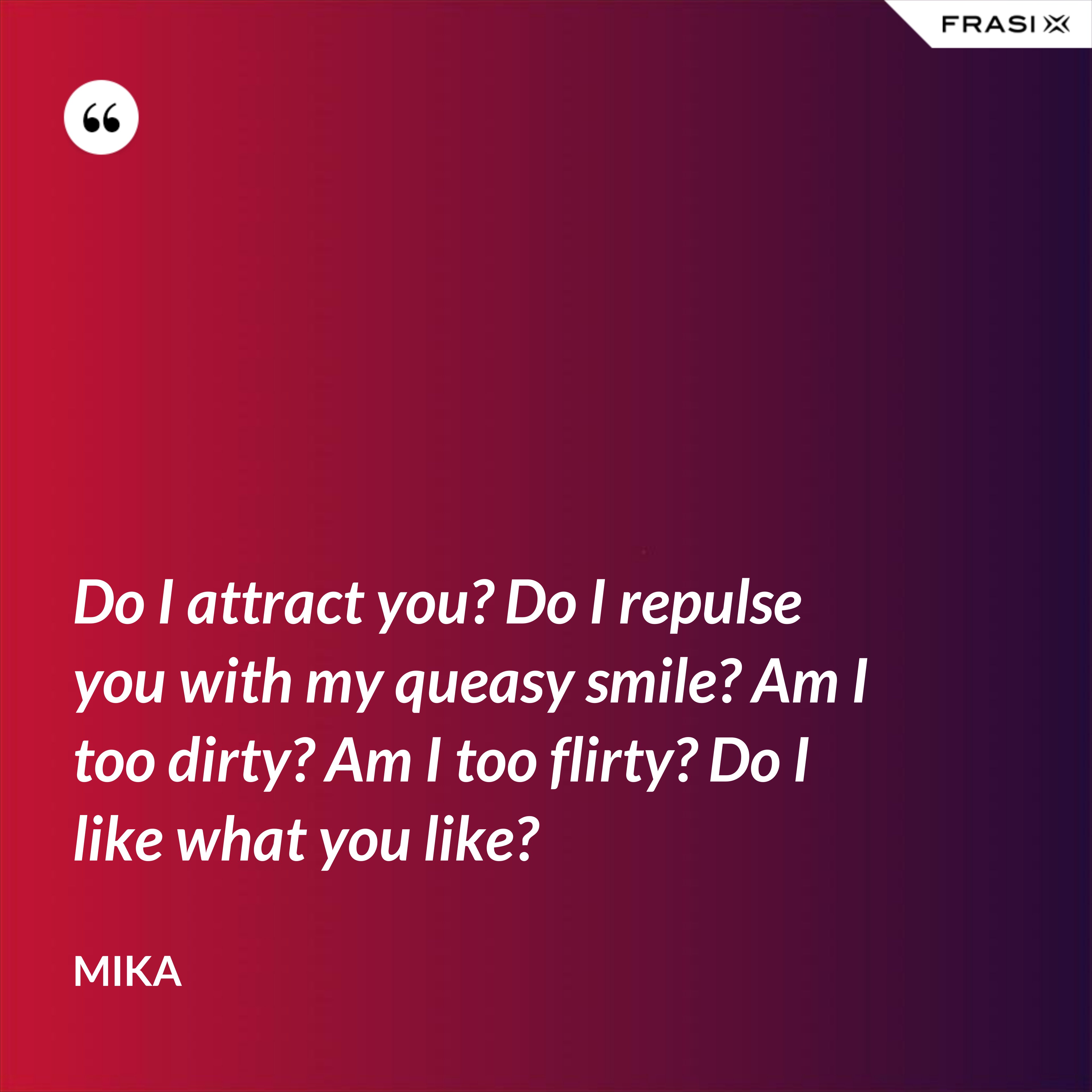 Do I attract you? Do I repulse you with my queasy smile? Am I too dirty? Am I too flirty? Do I like what you like? - Mika