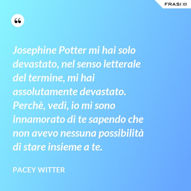 Josephine Potter mi hai solo devastato, nel senso letterale del termine, mi hai assolutamente devastato. Perchè, vedi, io mi sono innamorato di te sapendo che non avevo nessuna possibilità di stare insieme a te. - Pacey Witter