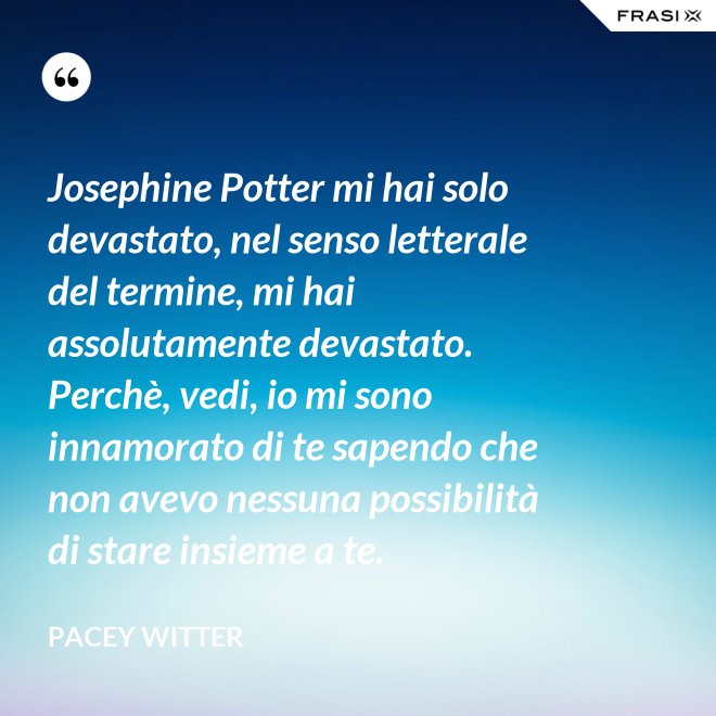 Josephine Potter mi hai solo devastato, nel senso letterale del termine, mi hai assolutamente devastato. Perchè, vedi, io mi sono innamorato di te sapendo che non avevo nessuna possibilità di stare insieme a te. - Pacey Witter