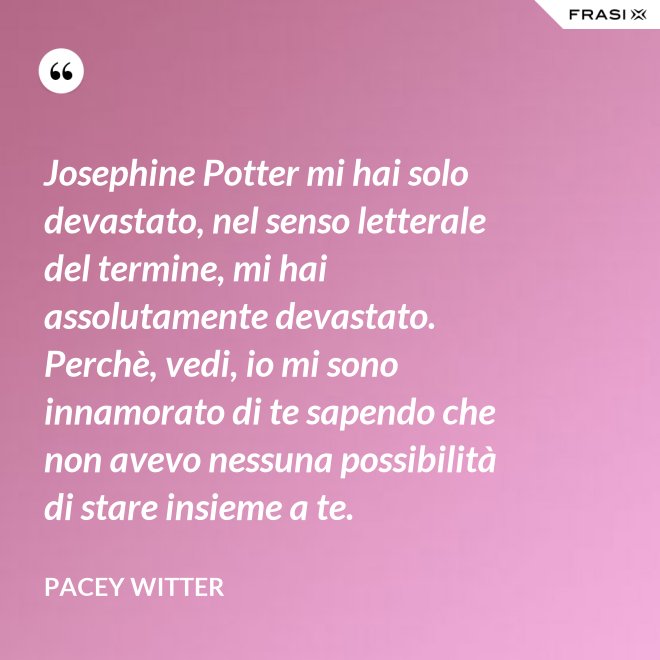 Josephine Potter mi hai solo devastato, nel senso letterale del termine, mi hai assolutamente devastato. Perchè, vedi, io mi sono innamorato di te sapendo che non avevo nessuna possibilità di stare insieme a te. - Pacey Witter