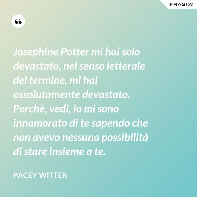 Josephine Potter mi hai solo devastato, nel senso letterale del termine, mi hai assolutamente devastato. Perchè, vedi, io mi sono innamorato di te sapendo che non avevo nessuna possibilità di stare insieme a te. - Pacey Witter