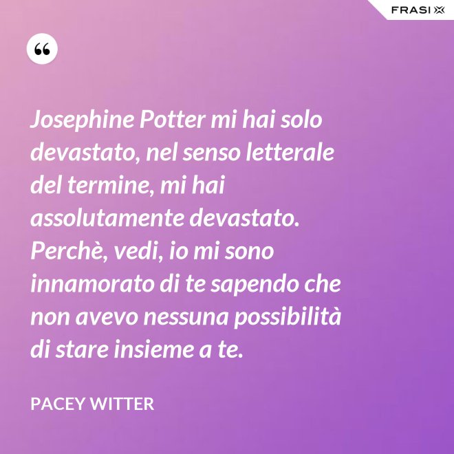Josephine Potter mi hai solo devastato, nel senso letterale del termine, mi hai assolutamente devastato. Perchè, vedi, io mi sono innamorato di te sapendo che non avevo nessuna possibilità di stare insieme a te. - Pacey Witter