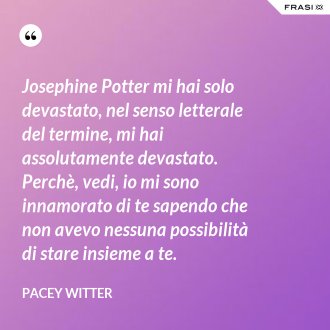 Josephine Potter mi hai solo devastato, nel senso letterale del termine, mi hai assolutamente devastato. Perchè, vedi, io mi sono innamorato di te sapendo che non avevo nessuna possibilità di stare insieme a te. - Pacey Witter
